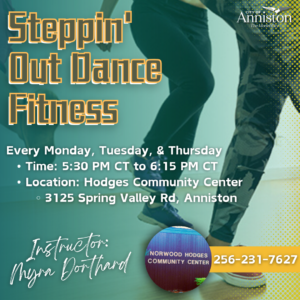 Steppin' Out Dance Fitness Every Monday, Tuesday, Thursday  5:30 PM  to 6:15 PM Instructor: Myra Dorthard Location: Norwood Hodges Community Center  3125 Spring Valley Rd, Anniston, AL 36207 More Information: 256-231-7627
